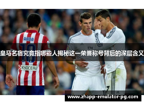 皇马名宿究竟指哪些人揭秘这一荣誉称号背后的深层含义