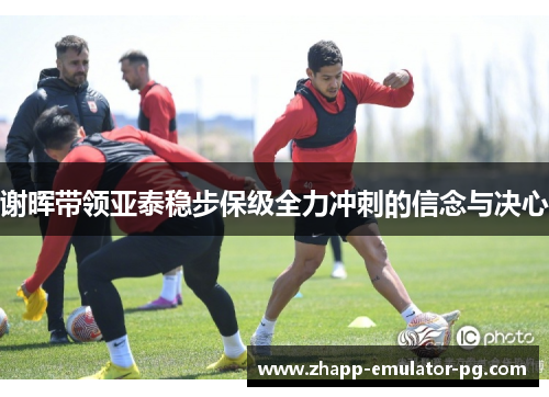 谢晖带领亚泰稳步保级全力冲刺的信念与决心