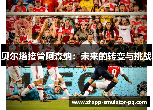 贝尔塔接管阿森纳：未来的转变与挑战