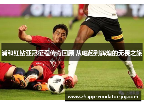 浦和红钻亚冠征程传奇回顾 从崛起到辉煌的无畏之旅