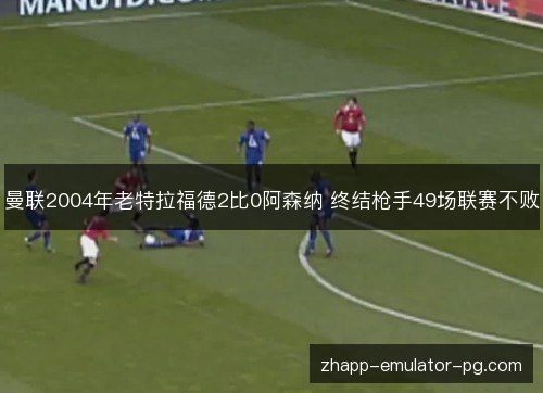 曼联2004年老特拉福德2比0阿森纳 终结枪手49场联赛不败